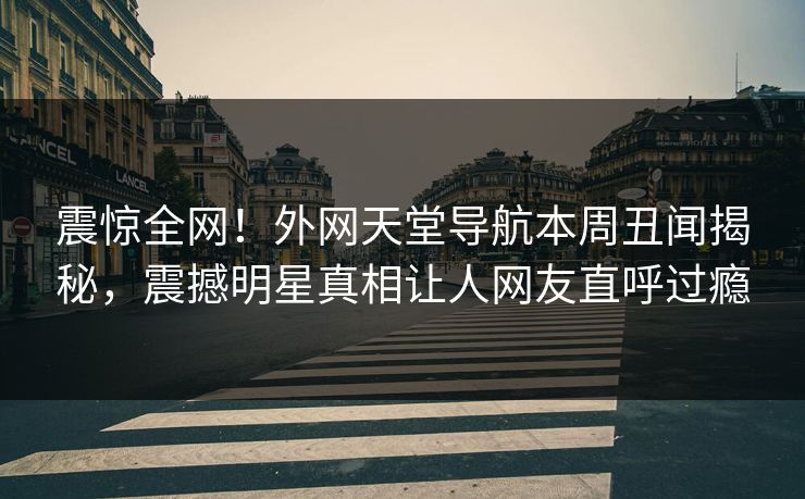 震惊全网！外网天堂导航本周丑闻揭秘，震撼明星真相让人网友直呼过瘾