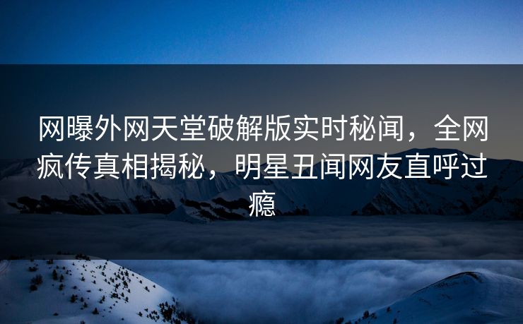 网曝外网天堂破解版实时秘闻，全网疯传真相揭秘，明星丑闻网友直呼过瘾