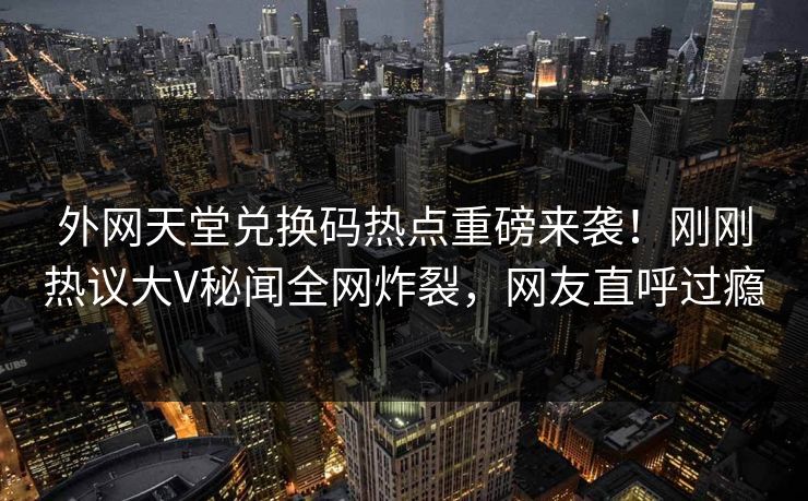 外网天堂兑换码热点重磅来袭！刚刚热议大V秘闻全网炸裂，网友直呼过瘾