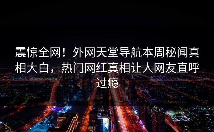 震惊全网！外网天堂导航本周秘闻真相大白，热门网红真相让人网友直呼过瘾