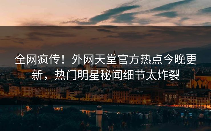全网疯传！外网天堂官方热点今晚更新，热门明星秘闻细节太炸裂