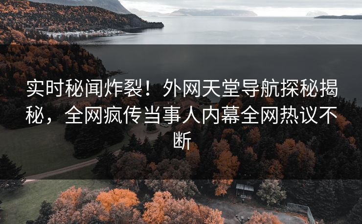 实时秘闻炸裂！外网天堂导航探秘揭秘，全网疯传当事人内幕全网热议不断