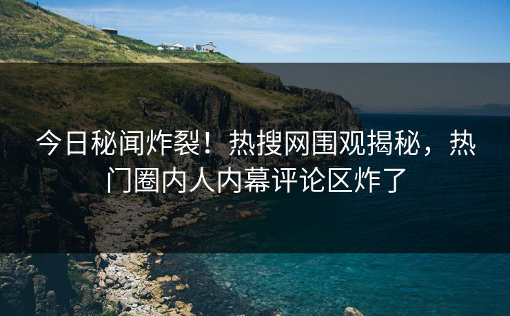 今日秘闻炸裂！热搜网围观揭秘，热门圈内人内幕评论区炸了