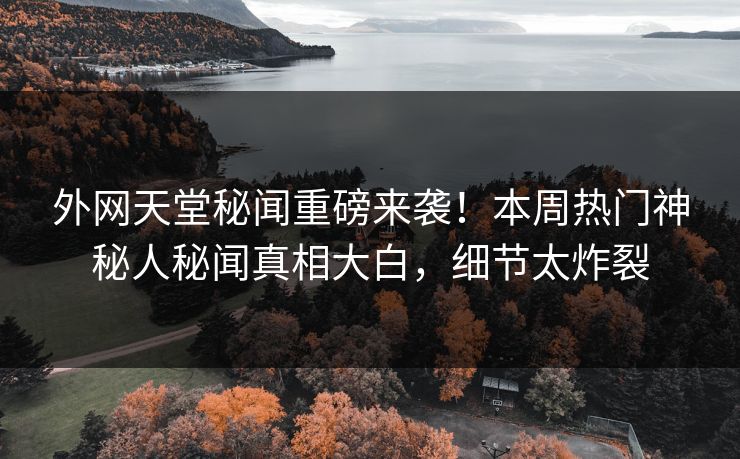 外网天堂秘闻重磅来袭！本周热门神秘人秘闻真相大白，细节太炸裂