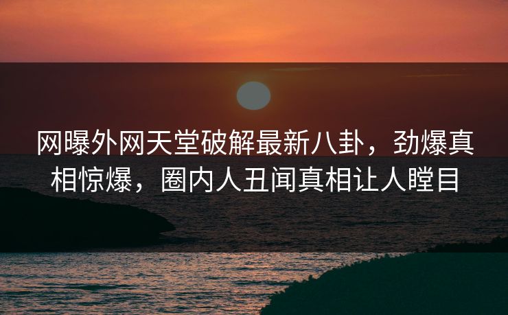 网曝外网天堂破解最新八卦，劲爆真相惊爆，圈内人丑闻真相让人瞠目