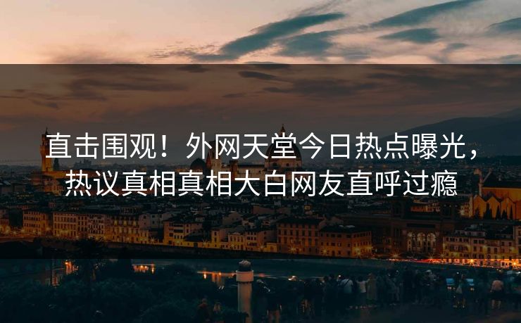 直击围观！外网天堂今日热点曝光，热议真相真相大白网友直呼过瘾