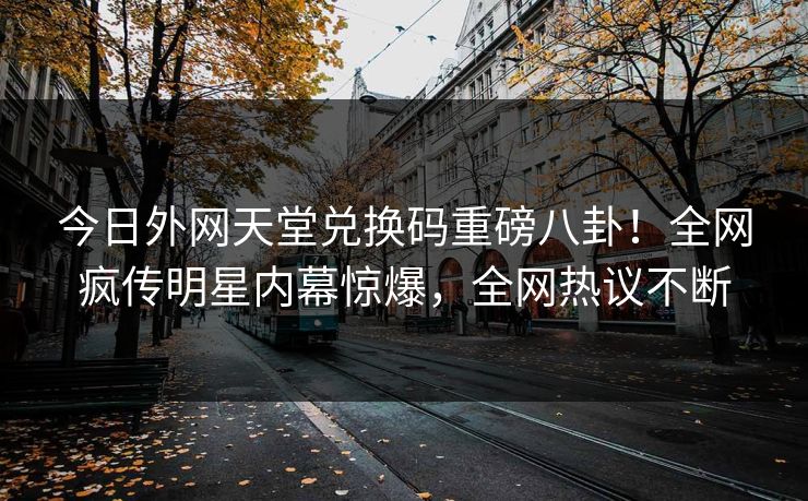 今日外网天堂兑换码重磅八卦！全网疯传明星内幕惊爆，全网热议不断