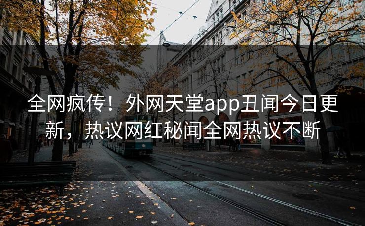 全网疯传！外网天堂app丑闻今日更新，热议网红秘闻全网热议不断