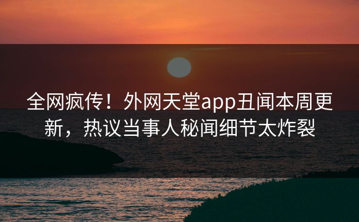 全网疯传！外网天堂app丑闻本周更新，热议当事人秘闻细节太炸裂