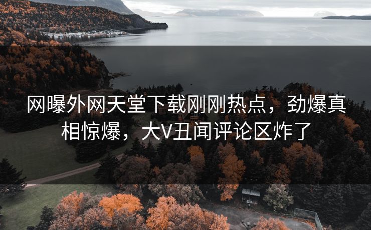 网曝外网天堂下载刚刚热点，劲爆真相惊爆，大V丑闻评论区炸了