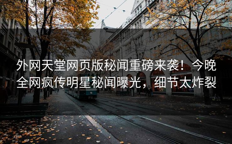 外网天堂网页版秘闻重磅来袭！今晚全网疯传明星秘闻曝光，细节太炸裂
