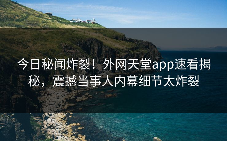 今日秘闻炸裂！外网天堂app速看揭秘，震撼当事人内幕细节太炸裂