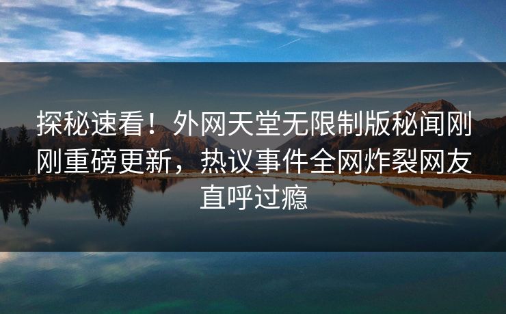 探秘速看！外网天堂无限制版秘闻刚刚重磅更新，热议事件全网炸裂网友直呼过瘾