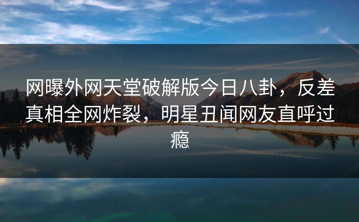 网曝外网天堂破解版今日八卦，反差真相全网炸裂，明星丑闻网友直呼过瘾