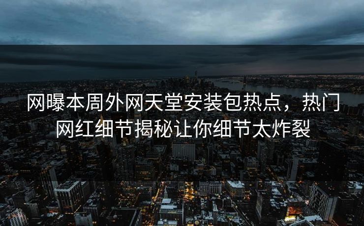 网曝本周外网天堂安装包热点，热门网红细节揭秘让你细节太炸裂