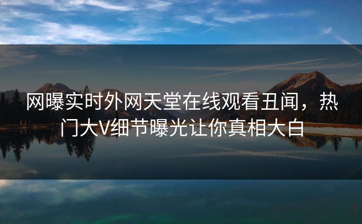 网曝实时外网天堂在线观看丑闻，热门大V细节曝光让你真相大白
