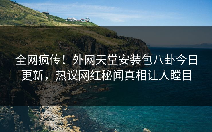 全网疯传！外网天堂安装包八卦今日更新，热议网红秘闻真相让人瞠目