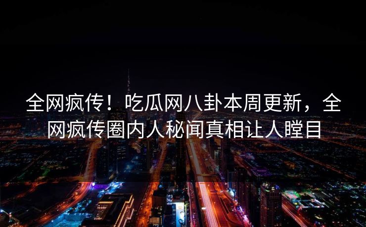 全网疯传！吃瓜网八卦本周更新，全网疯传圈内人秘闻真相让人瞠目