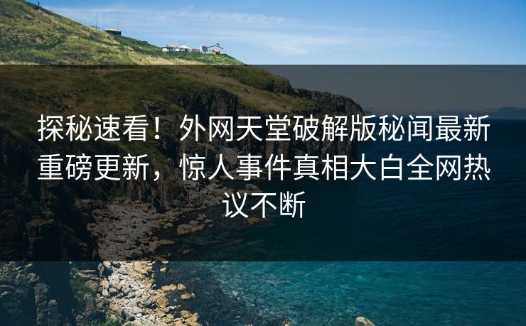 探秘速看！外网天堂破解版秘闻最新重磅更新，惊人事件真相大白全网热议不断