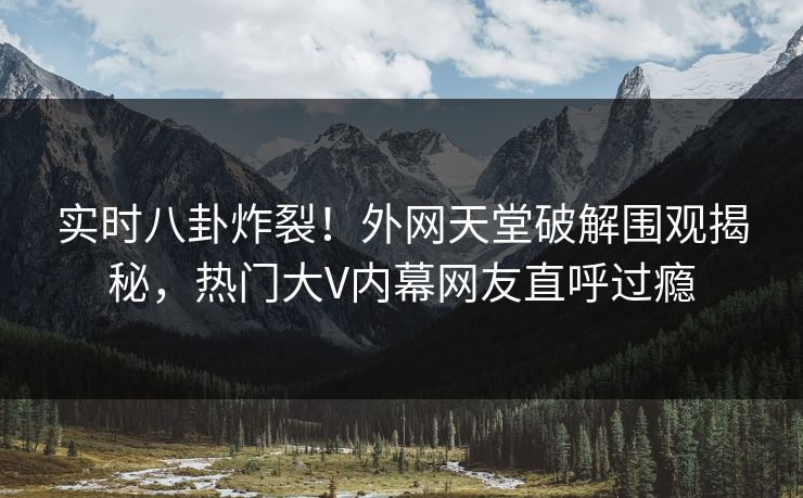实时八卦炸裂！外网天堂破解围观揭秘，热门大V内幕网友直呼过瘾