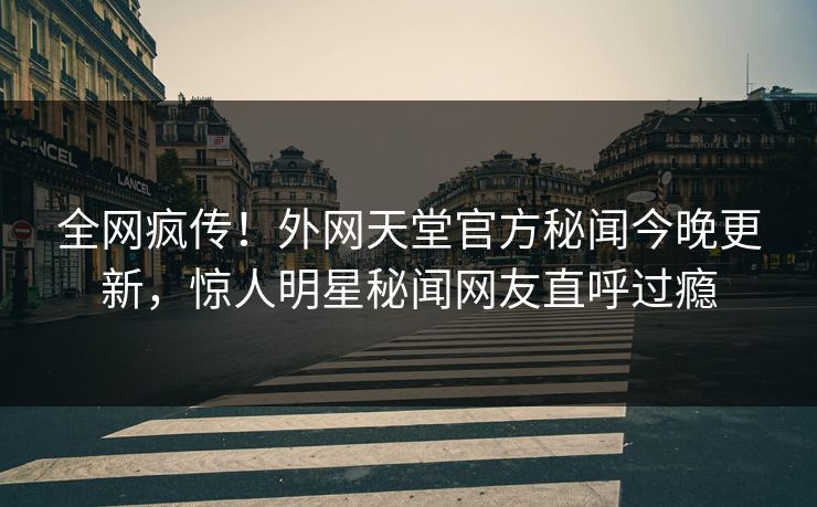 全网疯传！外网天堂官方秘闻今晚更新，惊人明星秘闻网友直呼过瘾