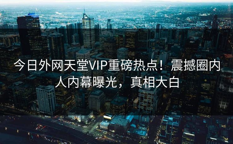 今日外网天堂VIP重磅热点！震撼圈内人内幕曝光，真相大白