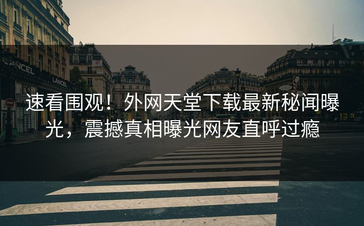 速看围观！外网天堂下载最新秘闻曝光，震撼真相曝光网友直呼过瘾