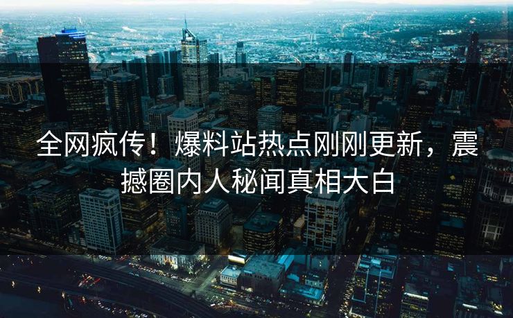 全网疯传！爆料站热点刚刚更新，震撼圈内人秘闻真相大白
