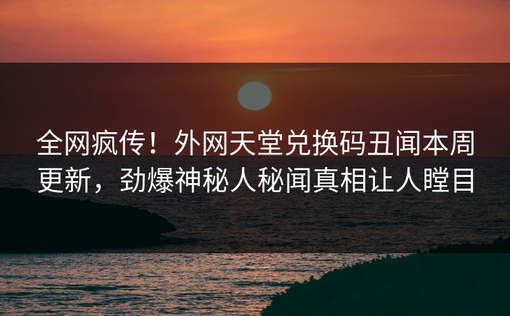 全网疯传！外网天堂兑换码丑闻本周更新，劲爆神秘人秘闻真相让人瞠目