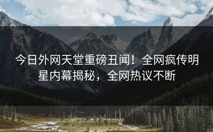 今日外网天堂重磅丑闻！全网疯传明星内幕揭秘，全网热议不断