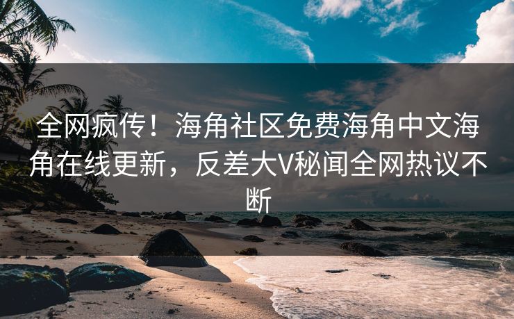 全网疯传！海角社区免费海角中文海角在线更新，反差大V秘闻全网热议不断