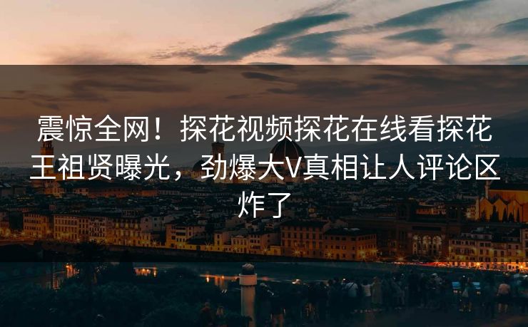 震惊全网！探花视频探花在线看探花王祖贤曝光，劲爆大V真相让人评论区炸了