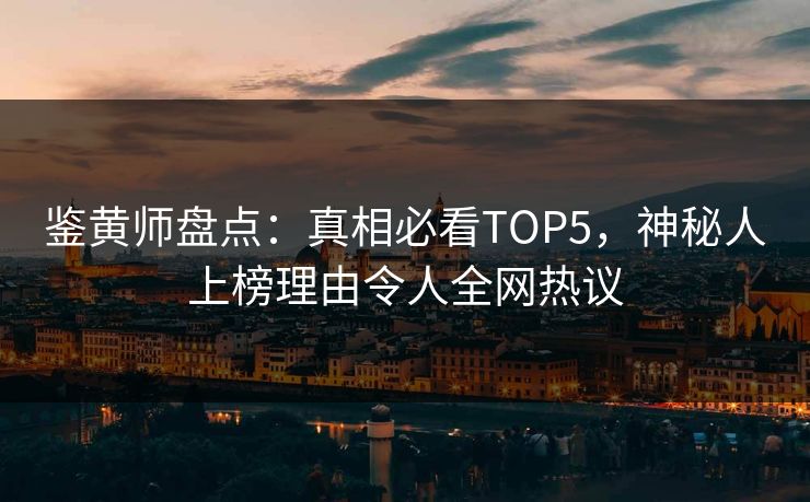 鉴黄师盘点：真相必看TOP5，神秘人上榜理由令人全网热议