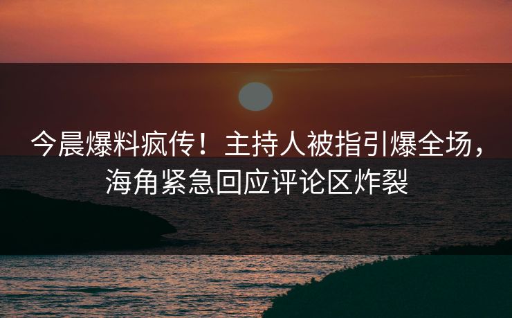 今晨爆料疯传！主持人被指引爆全场，海角紧急回应评论区炸裂