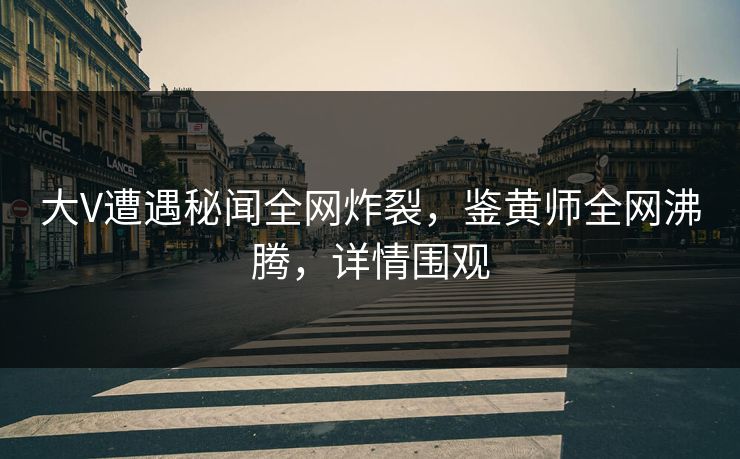 大V遭遇秘闻全网炸裂，鉴黄师全网沸腾，详情围观