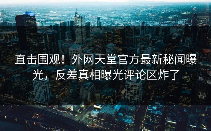 直击围观！外网天堂官方最新秘闻曝光，反差真相曝光评论区炸了