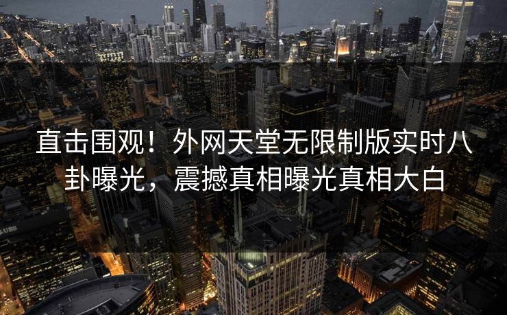 直击围观！外网天堂无限制版实时八卦曝光，震撼真相曝光真相大白