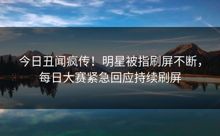 今日丑闻疯传！明星被指刷屏不断，每日大赛紧急回应持续刷屏