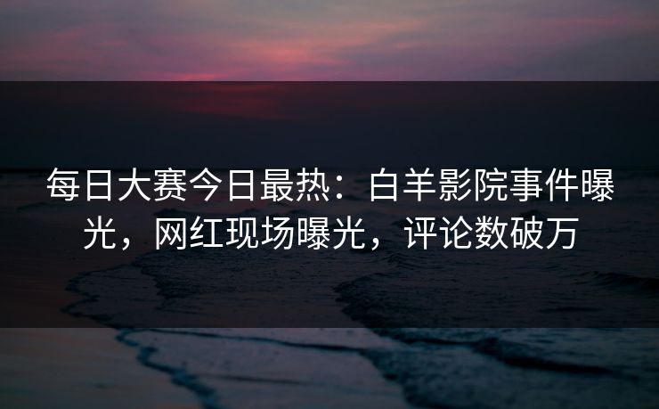 每日大赛今日最热：白羊影院事件曝光，网红现场曝光，评论数破万