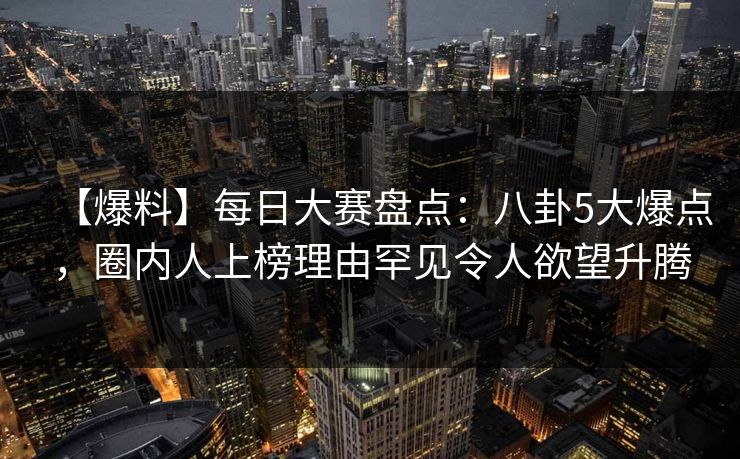 【爆料】每日大赛盘点：八卦5大爆点，圈内人上榜理由罕见令人欲望升腾