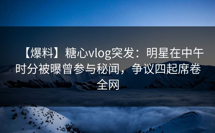 【爆料】糖心vlog突发：明星在中午时分被曝曾参与秘闻，争议四起席卷全网