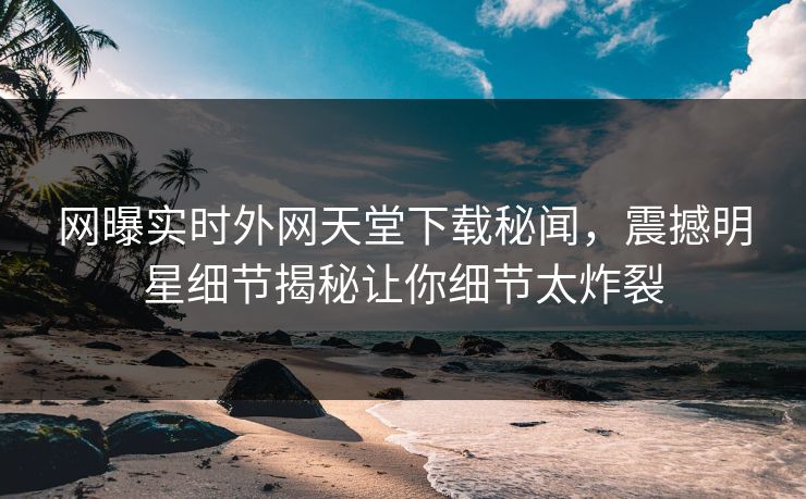 网曝实时外网天堂下载秘闻，震撼明星细节揭秘让你细节太炸裂