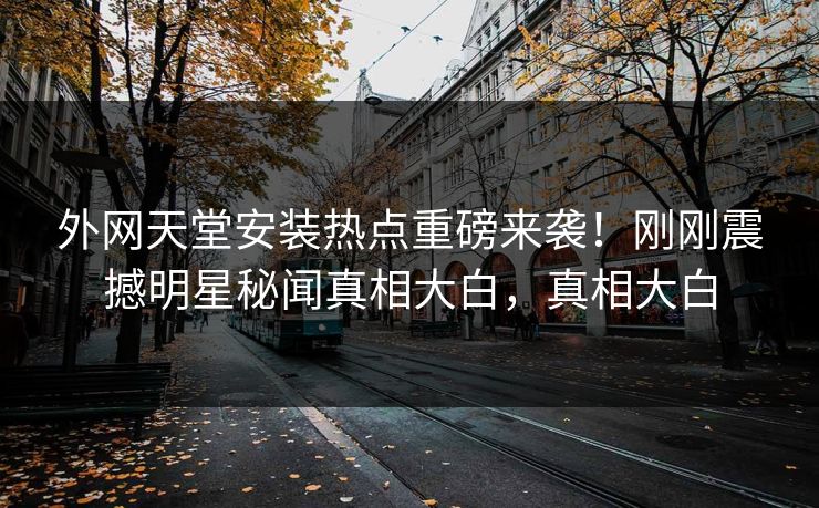 外网天堂安装热点重磅来袭！刚刚震撼明星秘闻真相大白，真相大白
