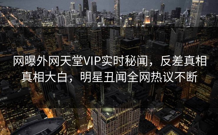 网曝外网天堂VIP实时秘闻，反差真相真相大白，明星丑闻全网热议不断