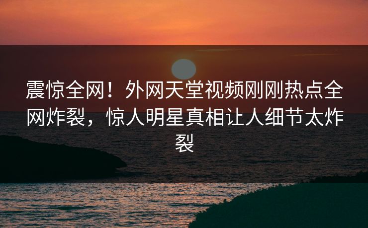 震惊全网！外网天堂视频刚刚热点全网炸裂，惊人明星真相让人细节太炸裂
