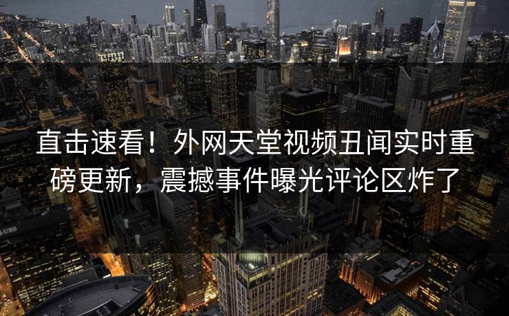 直击速看！外网天堂视频丑闻实时重磅更新，震撼事件曝光评论区炸了
