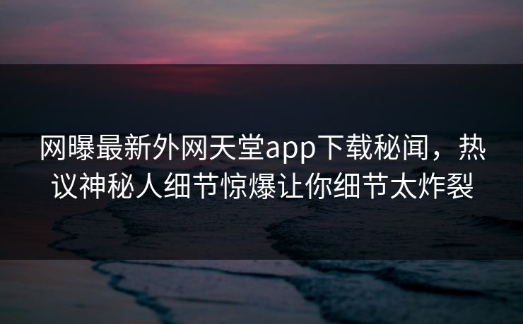 网曝最新外网天堂app下载秘闻，热议神秘人细节惊爆让你细节太炸裂