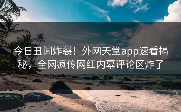 今日丑闻炸裂！外网天堂app速看揭秘，全网疯传网红内幕评论区炸了