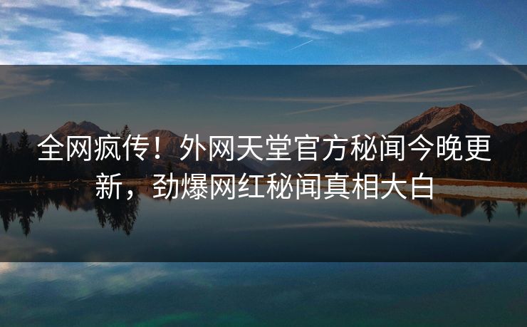 全网疯传！外网天堂官方秘闻今晚更新，劲爆网红秘闻真相大白