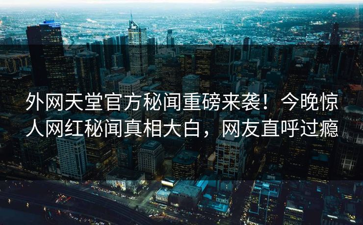 外网天堂官方秘闻重磅来袭！今晚惊人网红秘闻真相大白，网友直呼过瘾